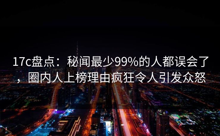17c盘点:秘闻最少99%的人都误会了,圈内人上榜理由疯狂令人引发众怒 17c盘点:秘闻最少99%的人都误会了,圈内人上榜理由疯狂令人引发众怒