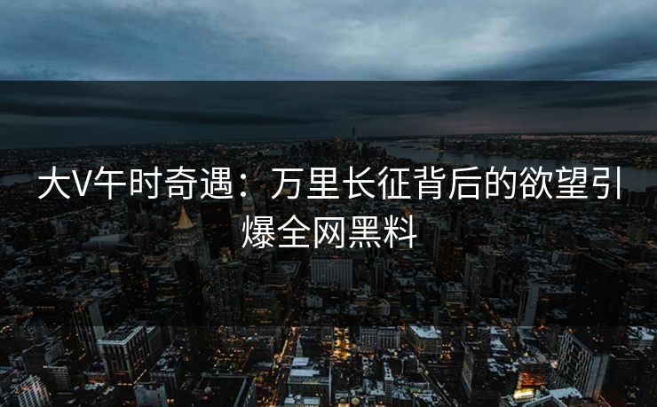 大V午时奇遇：万里长征背后的欲望引爆全网黑料