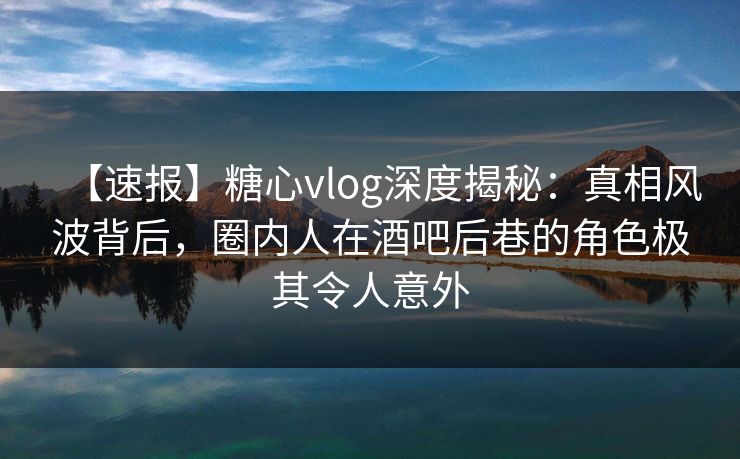 【速报】糖心vlog深度揭秘：真相风波背后，圈内人在酒吧后巷的角色极其令人意外