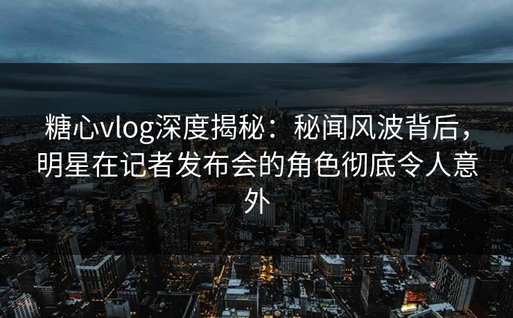糖心vlog深度揭秘：秘闻风波背后，明星在记者发布会的角色彻底令人意外
