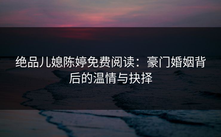 绝品儿媳陈婷免费阅读:豪门婚姻背后的温情与抉择 绝品儿媳陈婷免费阅读:豪门婚姻背后的温情与抉择