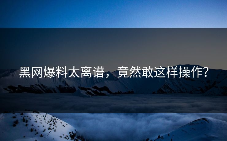 黑网爆料太离谱，竟然敢这样操作？