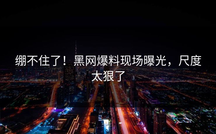 绷不住了！黑网爆料现场曝光，尺度太狠了