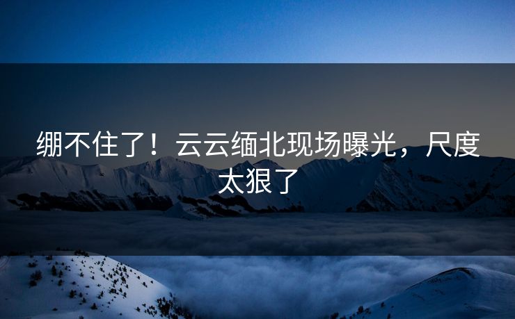 绷不住了！云云缅北现场曝光，尺度太狠了