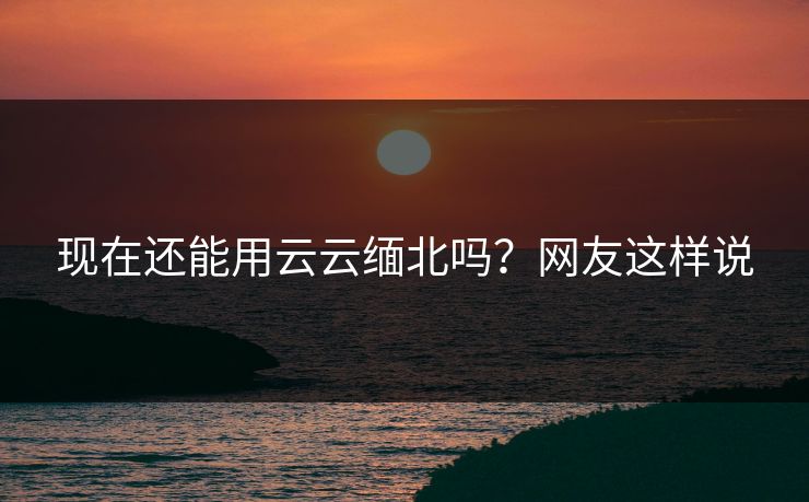 现在还能用云云缅北吗？网友这样说