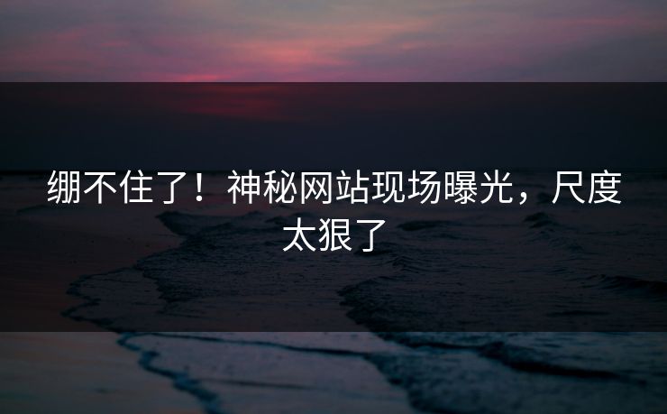 绷不住了！神秘网站现场曝光，尺度太狠了