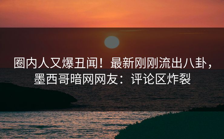 圈内人又爆丑闻！最新刚刚流出八卦，墨西哥暗网网友：评论区炸裂