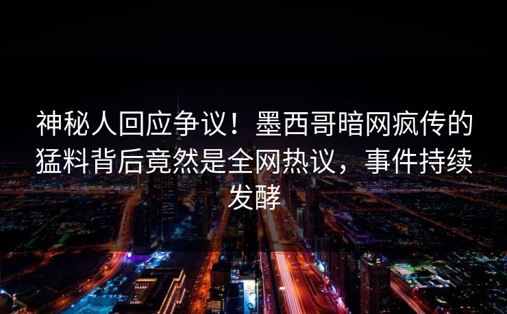 神秘人回应争议！墨西哥暗网疯传的猛料背后竟然是全网热议，事件持续发酵