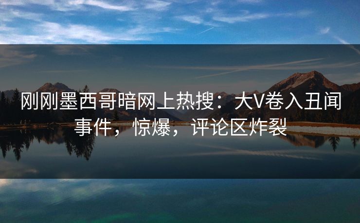 刚刚墨西哥暗网上热搜：大V卷入丑闻事件，惊爆，评论区炸裂