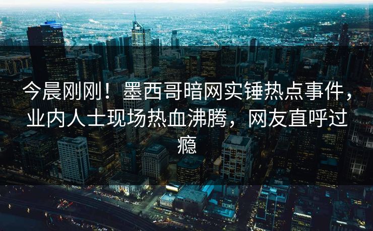 今晨刚刚！墨西哥暗网实锤热点事件，业内人士现场热血沸腾，网友直呼过瘾