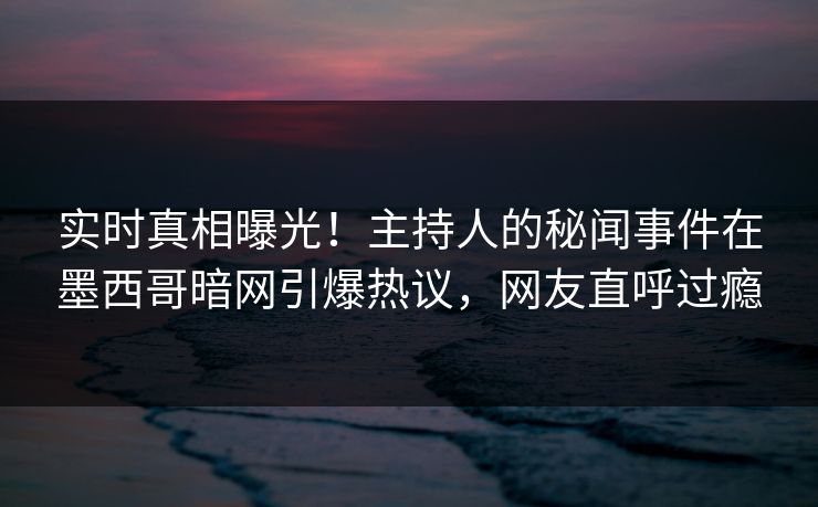 实时真相曝光！主持人的秘闻事件在墨西哥暗网引爆热议，网友直呼过瘾