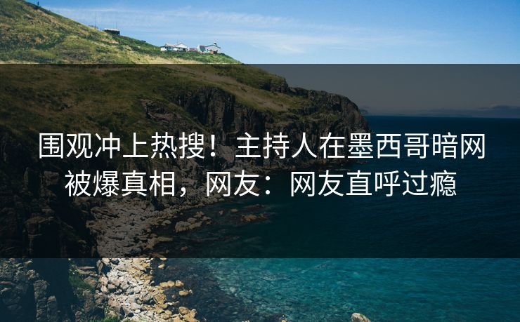 围观冲上热搜！主持人在墨西哥暗网被爆真相，网友：网友直呼过瘾