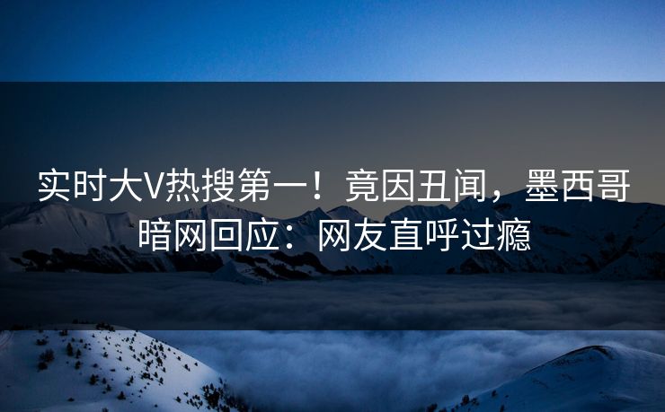 实时大V热搜第一！竟因丑闻，墨西哥暗网回应：网友直呼过瘾