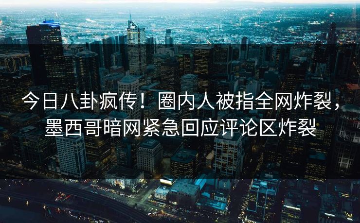 今日八卦疯传！圈内人被指全网炸裂，墨西哥暗网紧急回应评论区炸裂