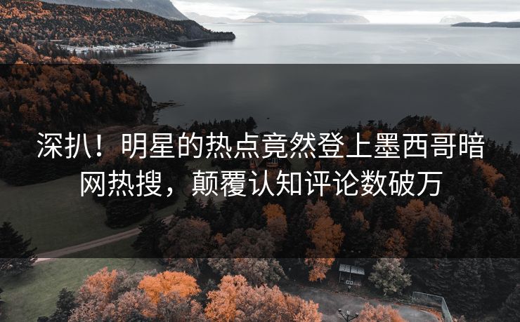 深扒！明星的热点竟然登上墨西哥暗网热搜，颠覆认知评论数破万