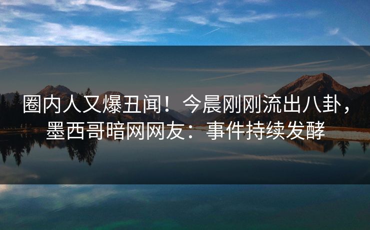 圈内人又爆丑闻！今晨刚刚流出八卦，墨西哥暗网网友：事件持续发酵