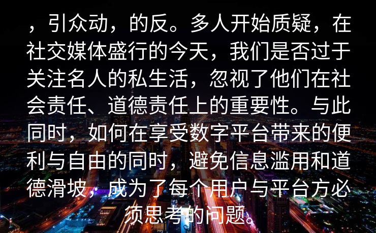 ，引众动，的反。多人开始质疑，在社交媒体盛行的今天，我们是否过于关注名人的私生活，忽视了他们在社会责任、道德责任上的重要性。与此同时，如何在享受数字平台带来的便利与自由的同时，避免信息滥用和道德滑坡，成为了每个用户与平台方必须思考的问题。