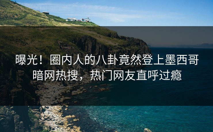 曝光！圈内人的八卦竟然登上墨西哥暗网热搜，热门网友直呼过瘾