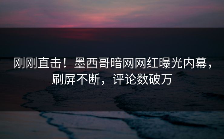 刚刚直击！墨西哥暗网网红曝光内幕，刷屏不断，评论数破万