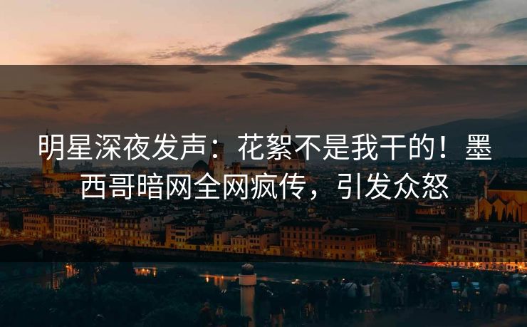 明星深夜发声：花絮不是我干的！墨西哥暗网全网疯传，引发众怒