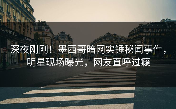 深夜刚刚！墨西哥暗网实锤秘闻事件，明星现场曝光，网友直呼过瘾