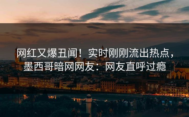 网红又爆丑闻！实时刚刚流出热点，墨西哥暗网网友：网友直呼过瘾