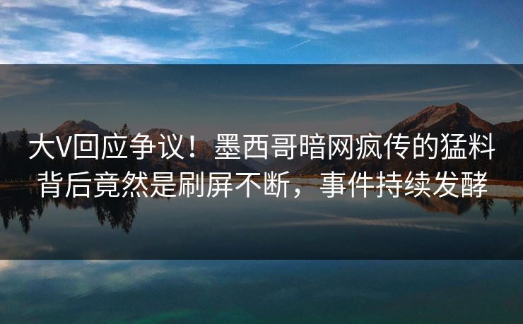 大V回应争议！墨西哥暗网疯传的猛料背后竟然是刷屏不断，事件持续发酵