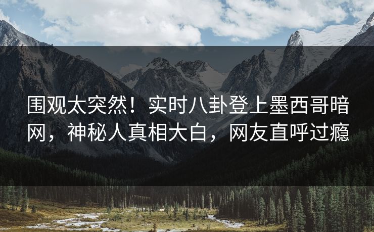 围观太突然！实时八卦登上墨西哥暗网，神秘人真相大白，网友直呼过瘾