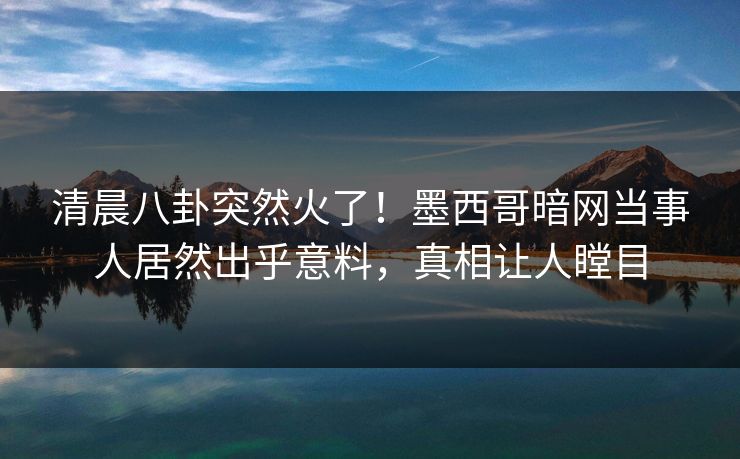 清晨八卦突然火了！墨西哥暗网当事人居然出乎意料，真相让人瞠目