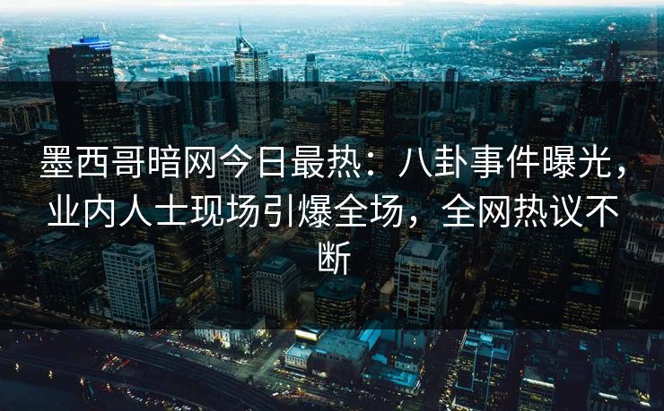 墨西哥暗网今日最热：八卦事件曝光，业内人士现场引爆全场，全网热议不断