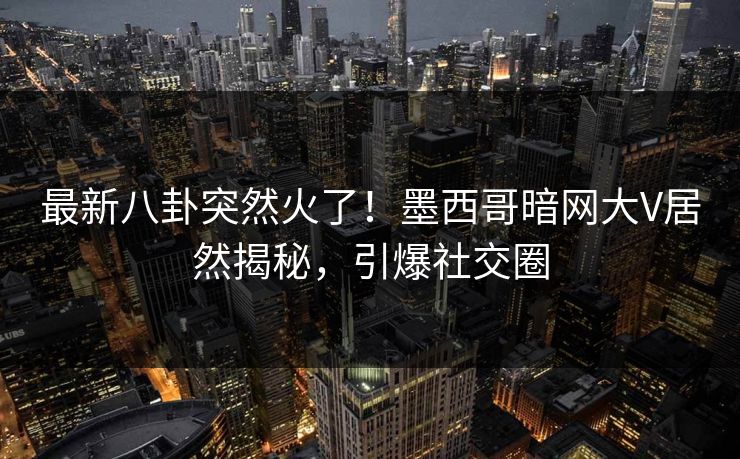 最新八卦突然火了！墨西哥暗网大V居然揭秘，引爆社交圈