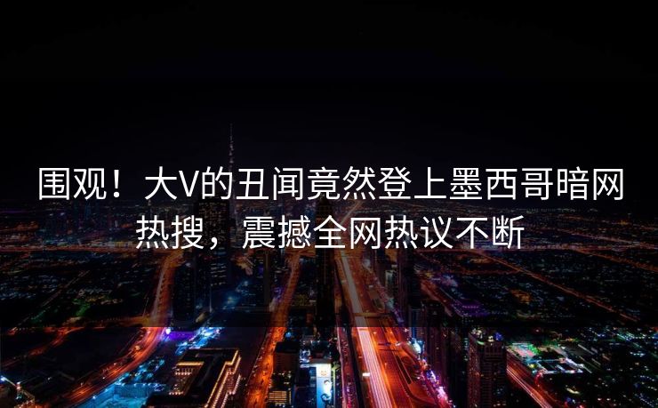 围观！大V的丑闻竟然登上墨西哥暗网热搜，震撼全网热议不断