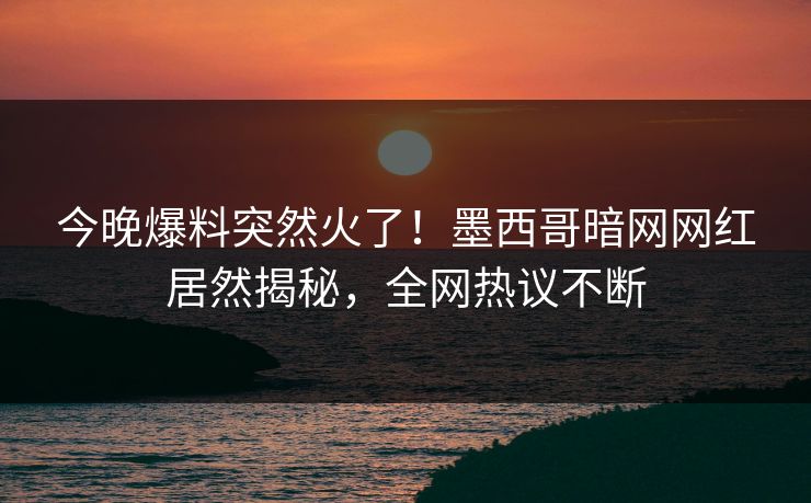 今晚爆料突然火了！墨西哥暗网网红居然揭秘，全网热议不断