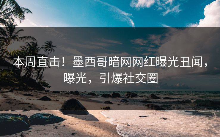 本周直击！墨西哥暗网网红曝光丑闻，曝光，引爆社交圈