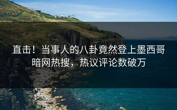 直击！当事人的八卦竟然登上墨西哥暗网热搜，热议评论数破万