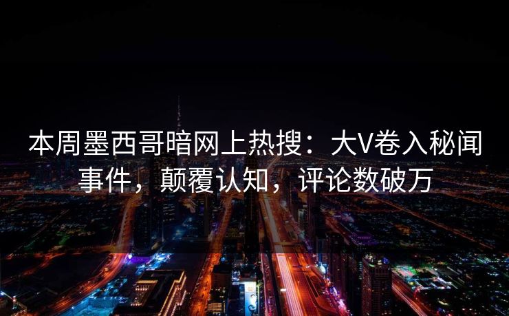 本周墨西哥暗网上热搜：大V卷入秘闻事件，颠覆认知，评论数破万