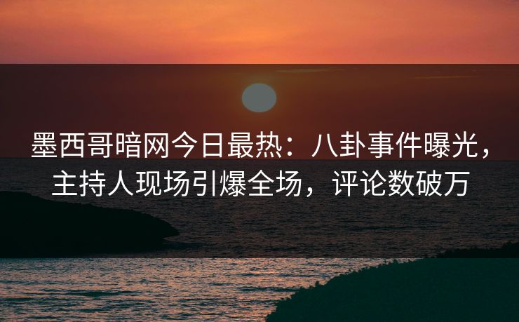 墨西哥暗网今日最热：八卦事件曝光，主持人现场引爆全场，评论数破万