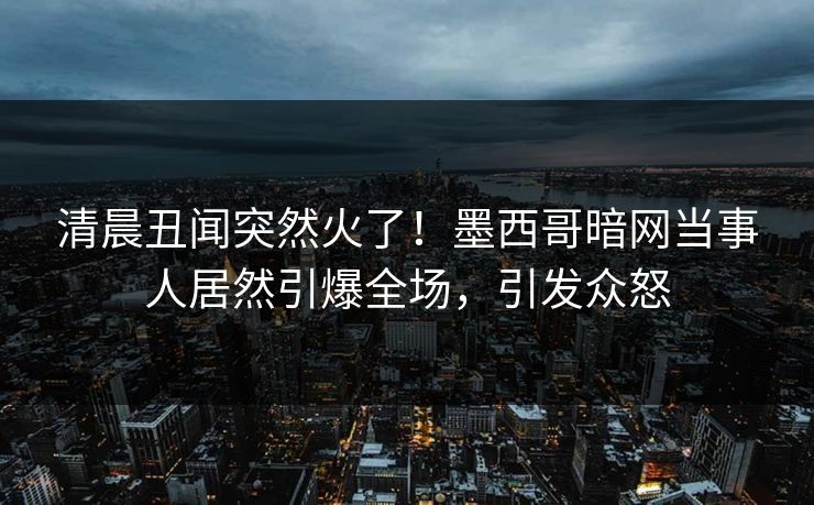 清晨丑闻突然火了！墨西哥暗网当事人居然引爆全场，引发众怒