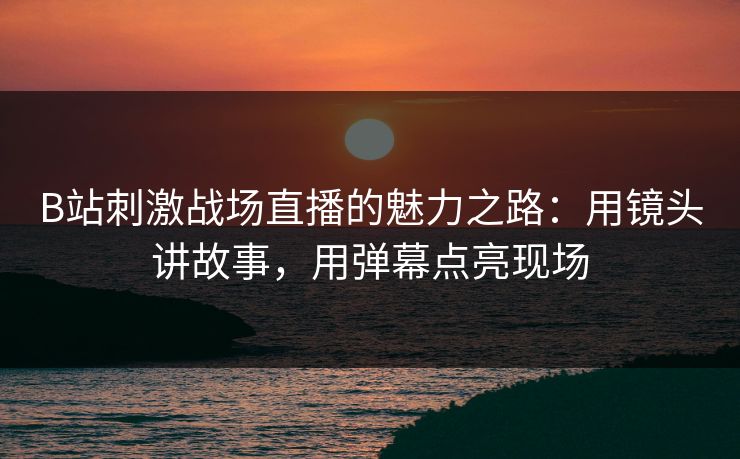 B站刺激战场直播的魅力之路：用镜头讲故事，用弹幕点亮现场