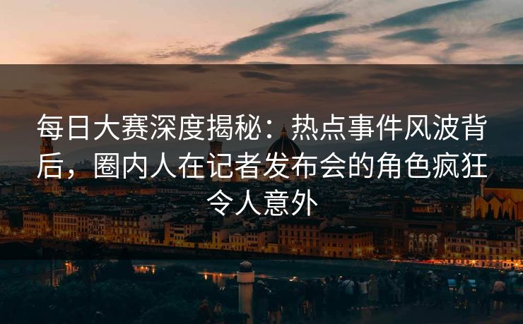 每日大赛深度揭秘：热点事件风波背后，圈内人在记者发布会的角色疯狂令人意外