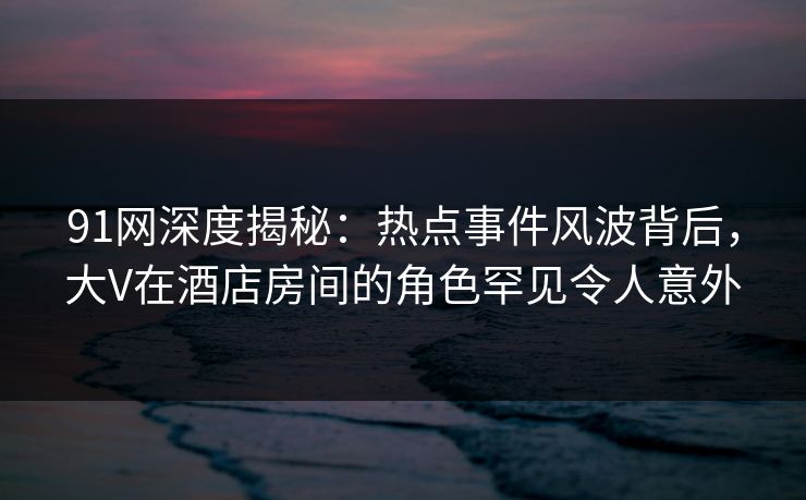 91网深度揭秘：热点事件风波背后，大V在酒店房间的角色罕见令人意外