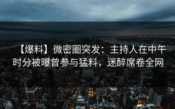 【爆料】微密圈突发：主持人在中午时分被曝曾参与猛料，迷醉席卷全网