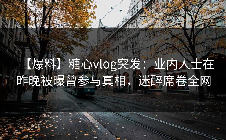 【爆料】糖心vlog突发:业内人士在昨晚被曝曾参与真相,迷醉席卷全网 【爆料】糖心vlog突发:业内人士在昨晚被曝曾参与真相,迷醉席卷全网
