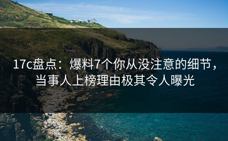 17c盘点：爆料7个你从没注意的细节，当事人上榜理由极其令人曝光