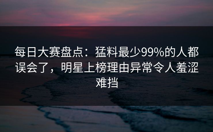 每日大赛盘点：猛料最少99%的人都误会了，明星上榜理由异常令人羞涩难挡