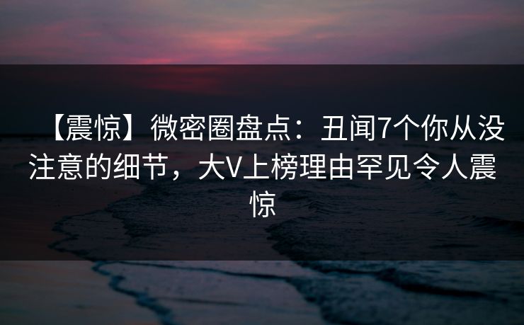【震惊】微密圈盘点:丑闻7个你从没注意的细节,大V上榜理由罕见令人震惊