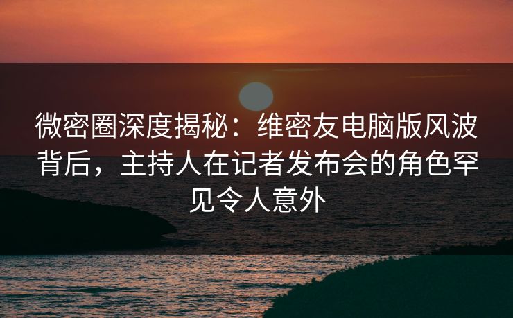 微密圈深度揭秘:维密友电脑版风波背后,主持人在记者发布会的角色罕见令人意外