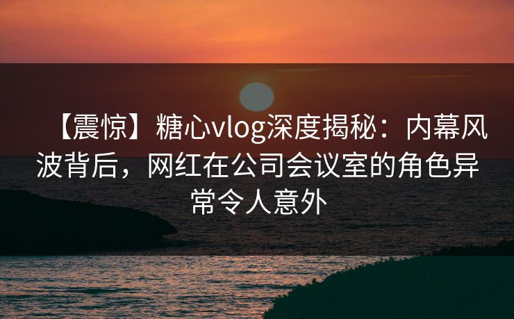 【震惊】糖心vlog深度揭秘:内幕风波背后,网红在公司会议室的角色异常令人意外 【震惊】糖心vlog深度揭秘:内幕风波背后,网红在公司会议室的角色异常令人意外