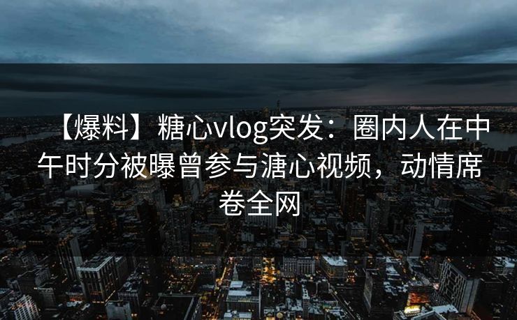 【爆料】糖心vlog突发：圈内人在中午时分被曝曾参与溏心视频，动情席卷全网