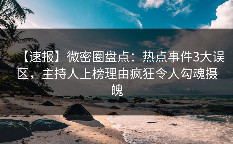 【速报】微密圈盘点：热点事件3大误区，主持人上榜理由疯狂令人勾魂摄魄
